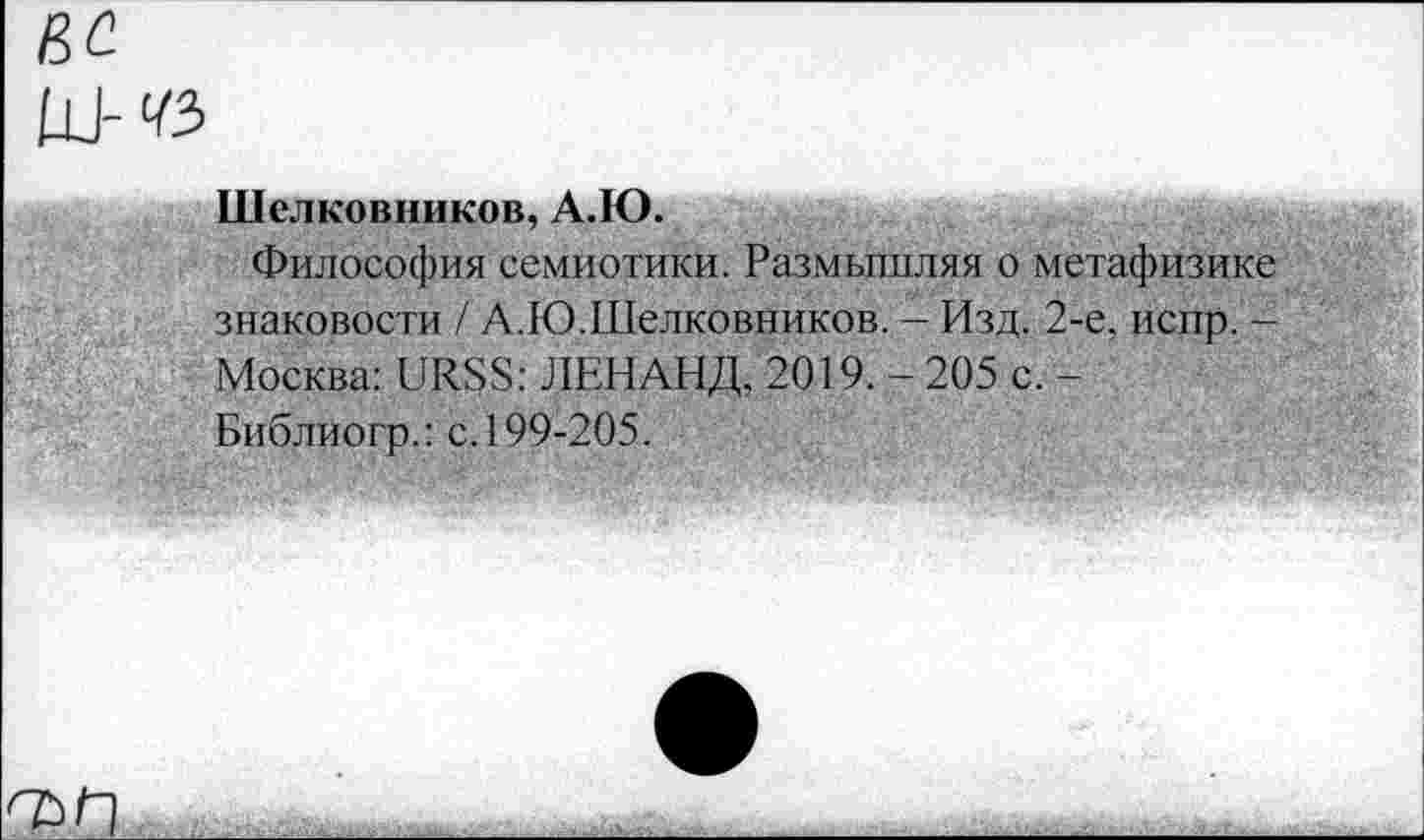 ﻿Шелковников, А.Ю.
Философия семиотики. Размышляя о метафизике знаковости / А.Ю.Шелковников. - Изд. 2-е, испр. -Москва: URSS: ЛЕНАНД, 2019.-205 с. -Библиогр.: с. 199-205.